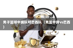 男子篮球中国队对巴西队（男篮中国vs巴西）