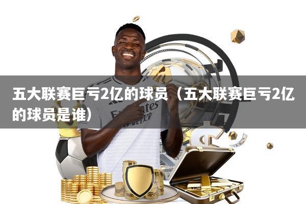 五大联赛巨亏2亿的球员(五大联赛巨亏2亿的球员是谁)