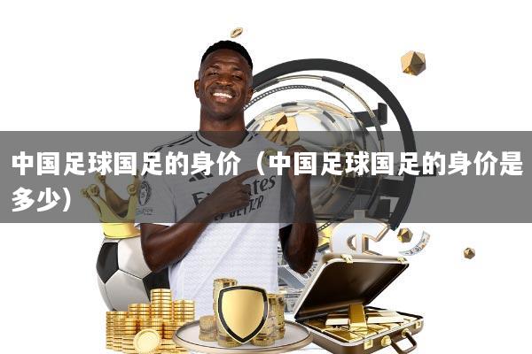中国足球国足的身价(中国足球国足的身价是多少)